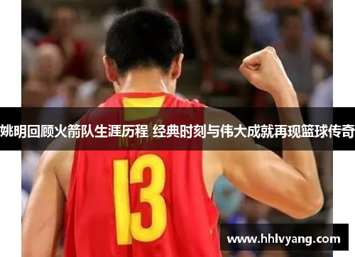姚明回顾火箭队生涯历程 经典时刻与伟大成就再现篮球传奇