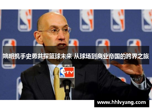姚明携手史勇共探篮球未来 从球场到商业帝国的跨界之旅