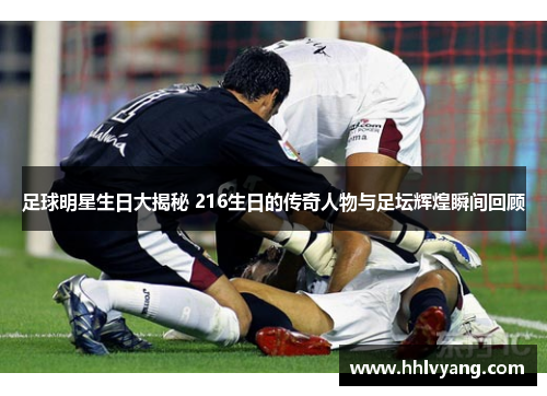 足球明星生日大揭秘 216生日的传奇人物与足坛辉煌瞬间回顾