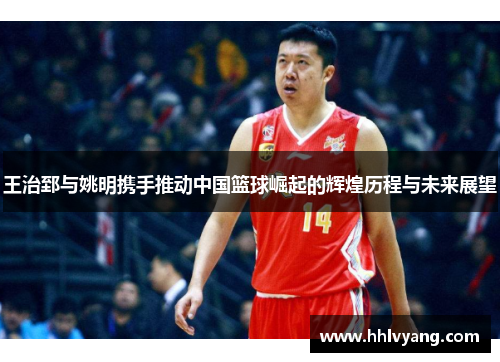 王治郅与姚明携手推动中国篮球崛起的辉煌历程与未来展望