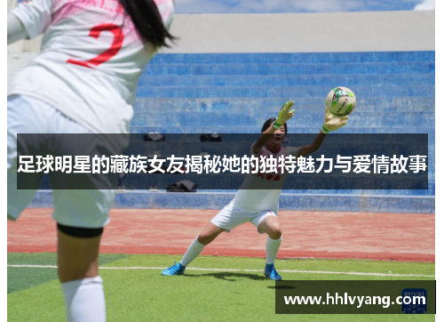 足球明星的藏族女友揭秘她的独特魅力与爱情故事