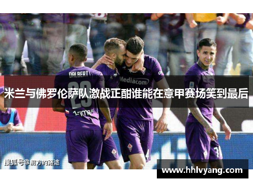 米兰与佛罗伦萨队激战正酣谁能在意甲赛场笑到最后